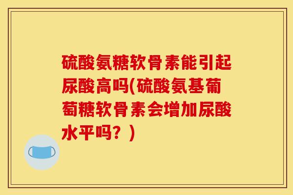 硫酸氨糖软骨素能引起尿酸高吗(硫酸氨基葡萄糖软骨素会增加尿酸水平吗?) 硫酸氨糖软骨素能引起尿酸高吗(硫酸氨基葡萄糖软骨素会增加尿酸水平吗?)