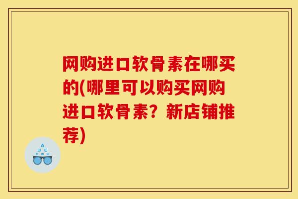 网购进口软骨素在哪买的(哪里可以购买网购进口软骨素？新店铺推荐)