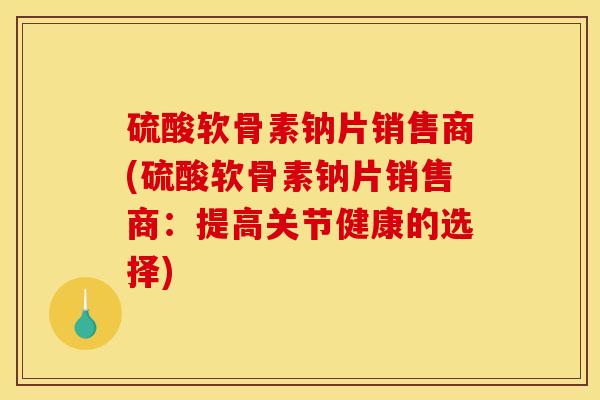 硫酸软骨素钠片销售商(硫酸软骨素钠片销售商:提高关节健康的选择) 硫酸软骨素钠片销售商(硫酸软骨素钠片销售商:提高关节健康的选择)