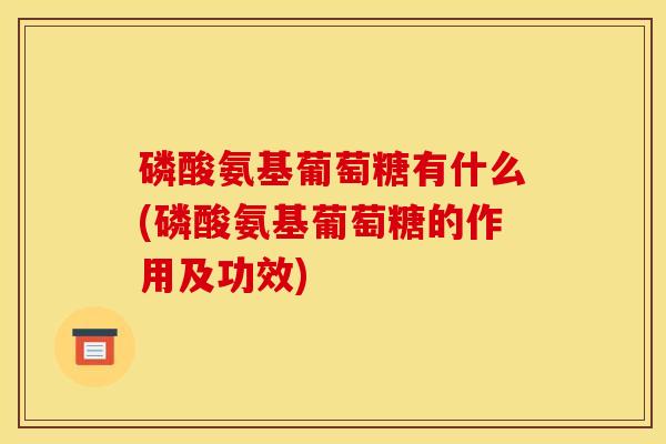 磷酸氨基葡萄糖有什么(磷酸氨基葡萄糖的作用及功效)