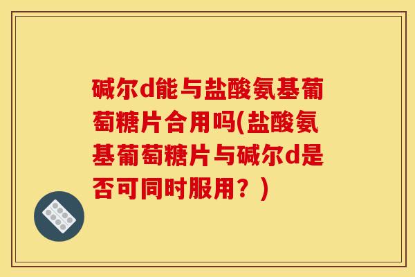 碱尔d能与盐酸氨基葡萄糖片合用吗(盐酸氨基葡萄糖片与碱尔d是否可同时服用？)