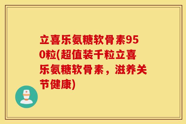 立喜乐氨糖软骨素950粒(超值装千粒立喜乐氨糖软骨素，滋养关节健康)