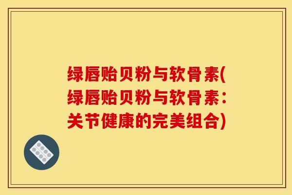 绿唇贻贝粉与软骨素(绿唇贻贝粉与软骨素：关节健康的完美组合)