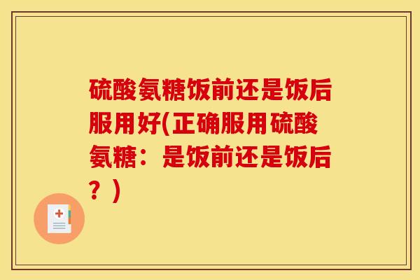 硫酸氨糖饭前还是饭后服用好(正确服用硫酸氨糖：是饭前还是饭后？)