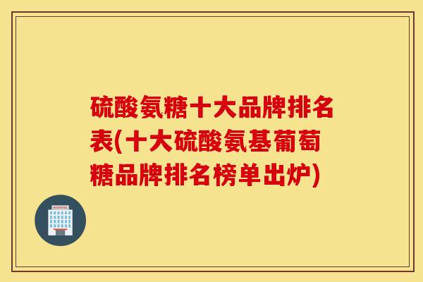 硫酸氨糖十大品牌排名表(十大硫酸氨基葡萄糖品牌排名榜单出炉)