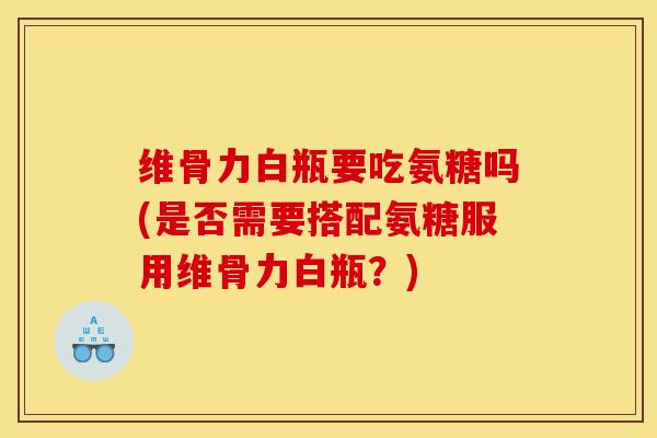 维骨力白瓶要吃氨糖吗(是否需要搭配氨糖服用维骨力白瓶？)