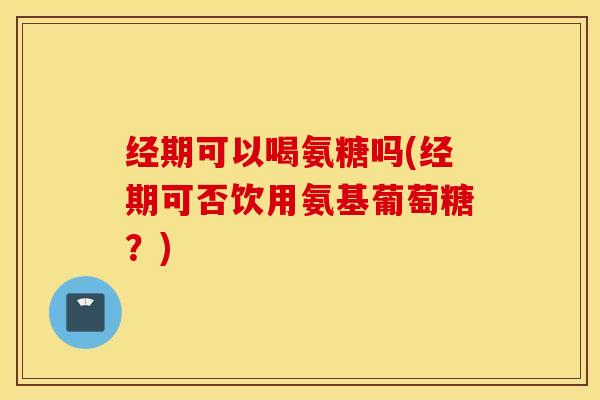 经期可以喝氨糖吗(经期可否饮用氨基葡萄糖？)
