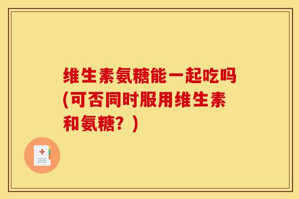 维生素氨糖能一起吃吗(可否同时服用维生素和氨糖？)