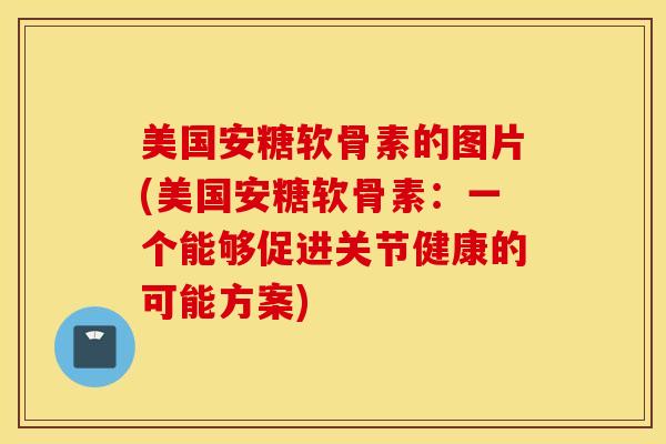 美国安糖软骨素的图片(美国安糖软骨素：一个能够促进关节健康的可能方案)