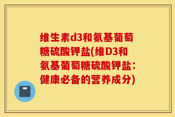 维生素d3和氨基葡萄糖硫酸钾盐(维D3和氨基葡萄糖硫酸钾盐：健康必备的营养成分)