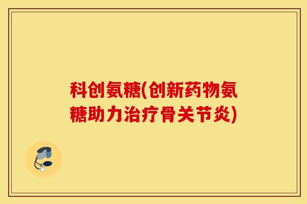 科创氨糖(创新药物氨糖助力治疗骨关节炎)