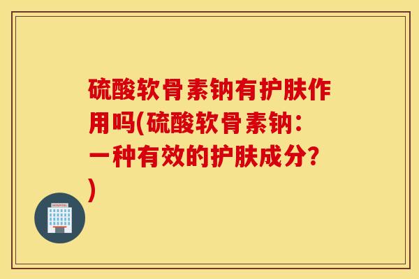 硫酸软骨素钠有护肤作用吗(硫酸软骨素钠：一种有效的护肤成分？)