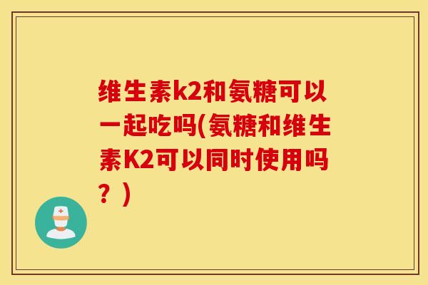 维生素k2和氨糖可以一起吃吗(氨糖和维生素K2可以同时使用吗？)