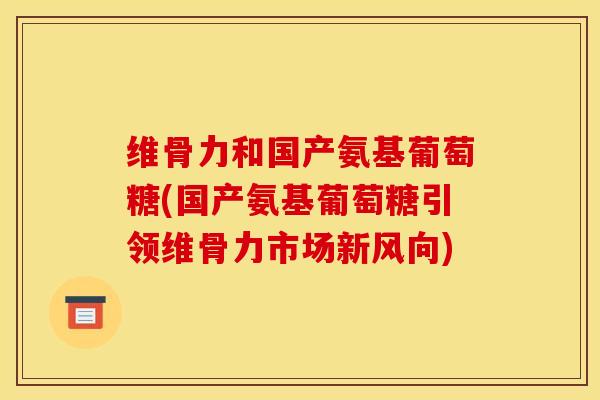 维骨力和国产氨基葡萄糖(国产氨基葡萄糖引领维骨力市场新风向)