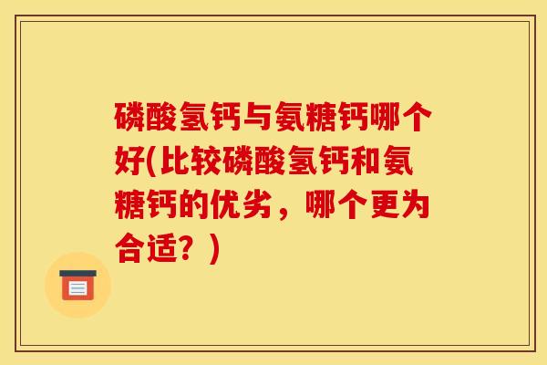 磷酸氢钙与氨糖钙哪个好(比较磷酸氢钙和氨糖钙的优劣，哪个更为合适？)