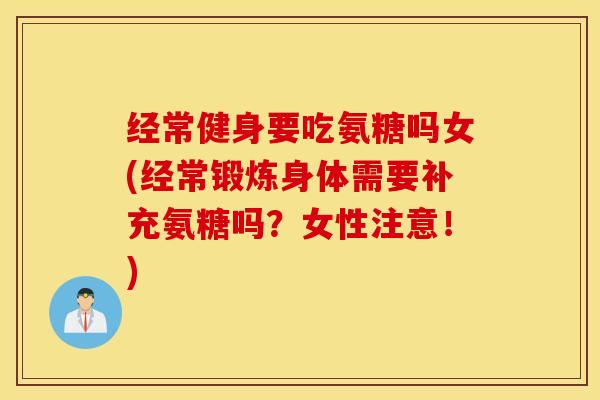 经常健身要吃氨糖吗女(经常锻炼身体需要补充氨糖吗？女性注意！)