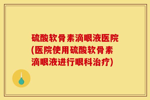 硫酸软骨素滴眼液医院(医院使用硫酸软骨素滴眼液进行眼科治疗)
