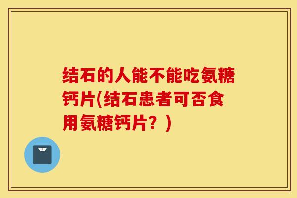 结石的人能不能吃氨糖钙片(结石患者可否食用氨糖钙片？)