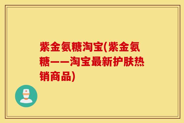 紫金氨糖淘宝(紫金氨糖——淘宝最新护肤热销商品)