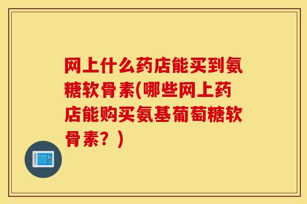 网上什么药店能买到氨糖软骨素(哪些网上药店能购买氨基葡萄糖软骨素？)