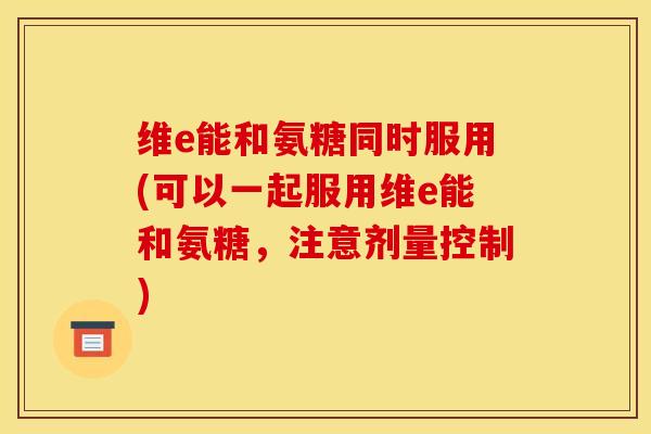 维e能和氨糖同时服用(可以一起服用维e能和氨糖，注意剂量控制)