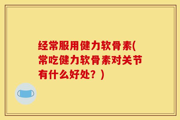经常服用健力软骨素(常吃健力软骨素对关节有什么好处？)