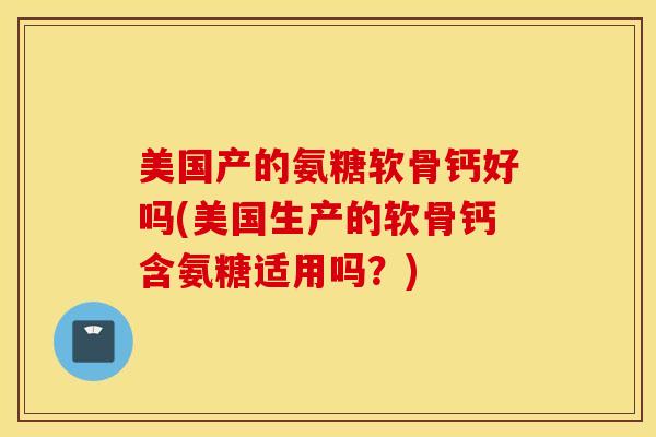 美国产的氨糖软骨钙好吗(美国生产的软骨钙含氨糖适用吗？)