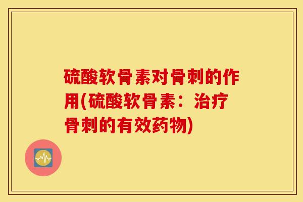 硫酸软骨素对骨刺的作用(硫酸软骨素：治疗骨刺的有效药物)