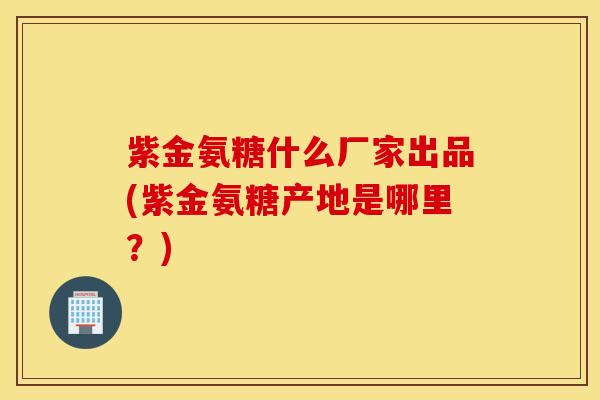 紫金氨糖什么厂家出品(紫金氨糖产地是哪里？)