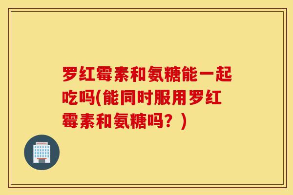 罗红霉素和氨糖能一起吃吗(能同时服用罗红霉素和氨糖吗？)