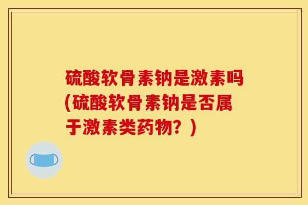 硫酸软骨素钠是激素吗(硫酸软骨素钠是否属于激素类药物?) 硫酸软骨素钠是激素吗(硫酸软骨素钠是否属于激素类药物?)