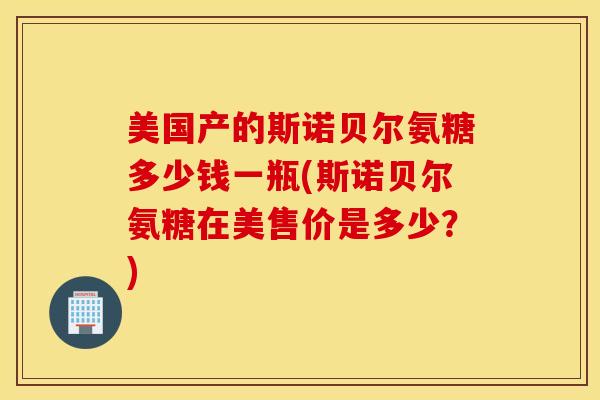 美国产的斯诺贝尔氨糖多少钱一瓶(斯诺贝尔氨糖在美售价是多少？)