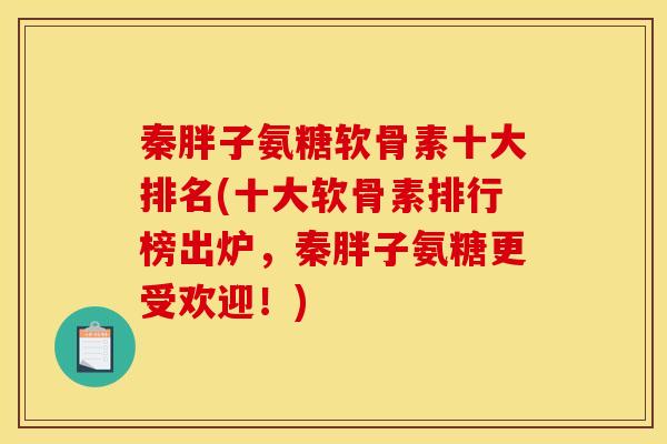 秦胖子氨糖软骨素十大排名(十大软骨素排行榜出炉，秦胖子氨糖更受欢迎！)