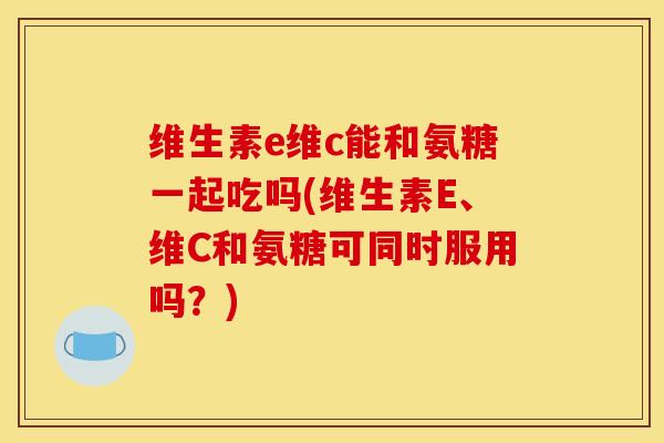 维生素e维c能和氨糖一起吃吗(维生素E、维C和氨糖可同时服用吗？)