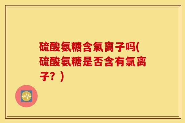 硫酸氨糖含氯离子吗(硫酸氨糖是否含有氯离子？)