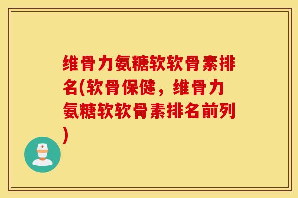 维骨力氨糖软软骨素排名(软骨保健，维骨力氨糖软软骨素排名前列)
