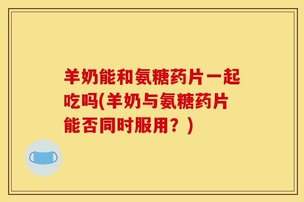 羊奶能和氨糖药片一起吃吗(羊奶与氨糖药片能否同时服用?) 羊奶能和氨糖药片一起吃吗(羊奶与氨糖药片能否同时服用?)