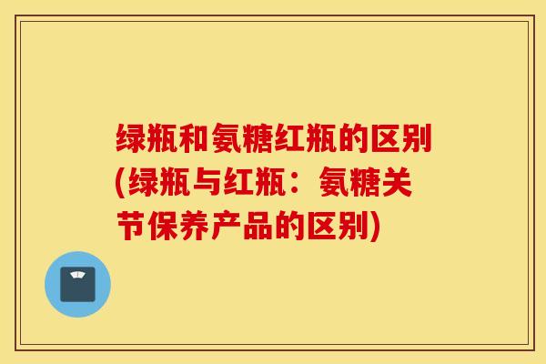 绿瓶和氨糖红瓶的区别(绿瓶与红瓶：氨糖关节保养产品的区别)