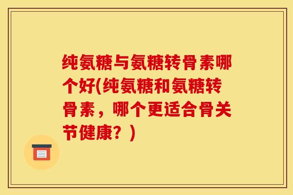 纯氨糖与氨糖转骨素哪个好(纯氨糖和氨糖转骨素，哪个更适合骨关节健康？)