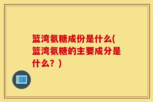 篮湾氨糖成份是什么(篮湾氨糖的主要成分是什么？)