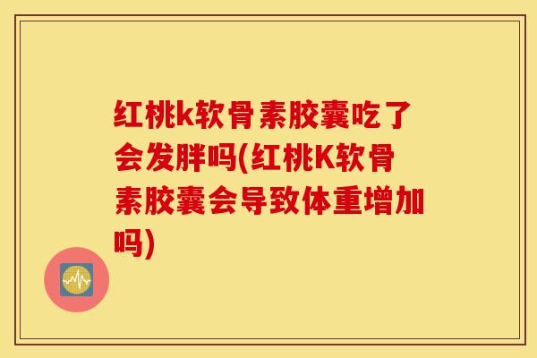 红桃k软骨素胶囊吃了会发胖吗(红桃K软骨素胶囊会导致体重增加吗)