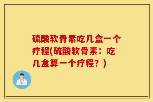 硫酸软骨素吃几盒一个疗程(硫酸软骨素：吃几盒算一个疗程？)