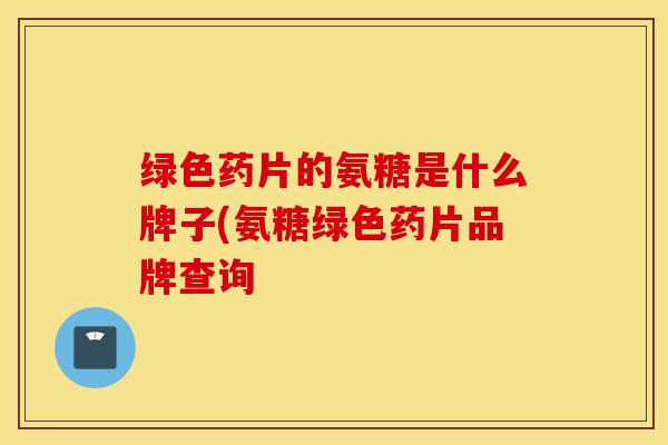 绿色药片的氨糖是什么牌子(氨糖绿色药片品牌查询