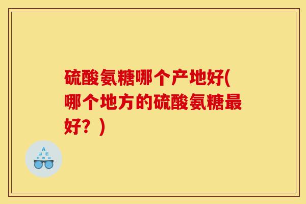 硫酸氨糖哪个产地好(哪个地方的硫酸氨糖最好?) 硫酸氨糖哪个产地好(哪个地方的硫酸氨糖最好?)