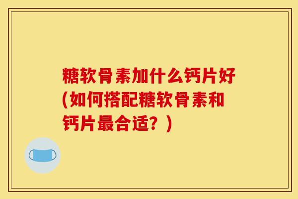 糖软骨素加什么钙片好(如何搭配糖软骨素和钙片最合适？)