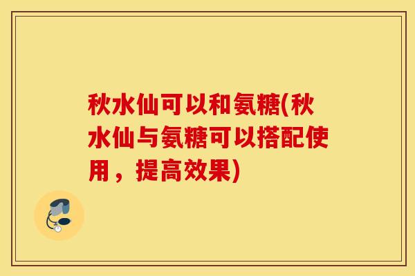 秋水仙可以和氨糖(秋水仙与氨糖可以搭配使用，提高效果)