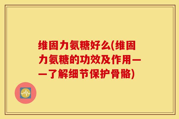 维固力氨糖好么(维固力氨糖的功效及作用——了解细节保护骨骼)