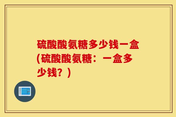 硫酸酸氨糖多少钱一盒(硫酸酸氨糖:一盒多少钱?) 硫酸酸氨糖多少钱一盒(硫酸酸氨糖:一盒多少钱?)