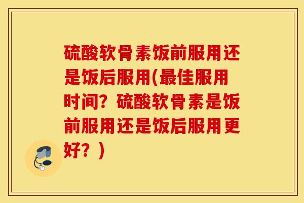 硫酸软骨素饭前服用还是饭后服用(最佳服用时间?硫酸软骨素是饭前服用还是饭后服用更好?) 硫酸软骨素饭前服用还是饭后服用(最佳服用时间?硫酸软骨素是饭前服用还是饭后服用更好?)