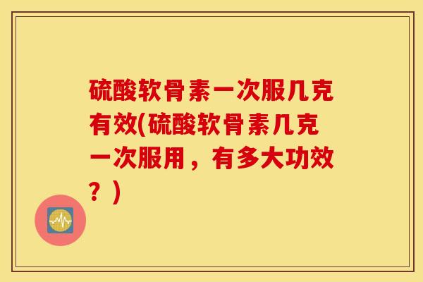 硫酸软骨素一次服几克有效(硫酸软骨素几克一次服用，有多大功效？)